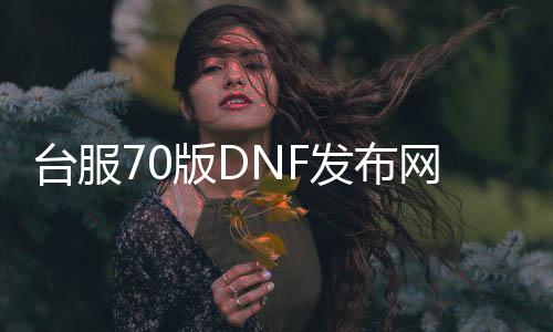 台服70版DNF发布网（dnf台服70版本最强职业）