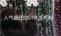 人气最旺的DNF发布网86版本直播（dnf86版官网下载）