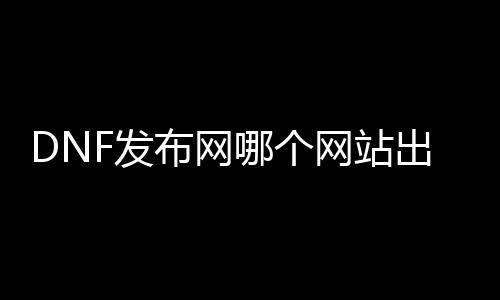 DNF发布网哪个网站出名