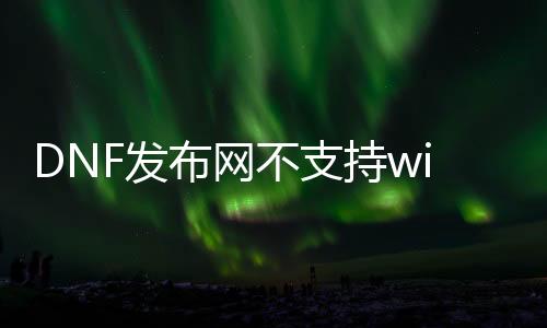 DNF发布网不支持win10（DNF发布网win10不兼容如何解决）