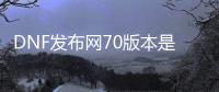 DNF发布网70版本是哪个（DNF发布网70版本介绍）