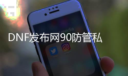 DNF发布网90防管私服（DNF发布网90级防具）