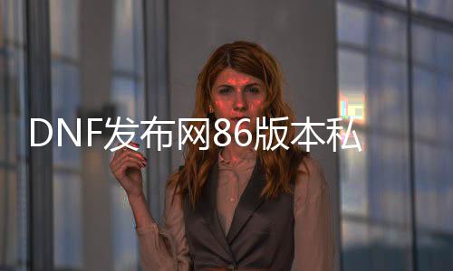 DNF发布网86版本私服推荐（DNF发布网86版本下载）