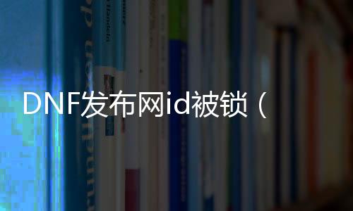 DNF发布网id被锁（DNF发布网 id）