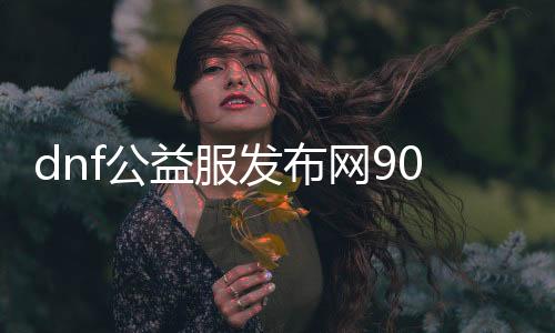 dnf公益服发布网90版本新开,全新版本的dnf公益服发布网90开服时间