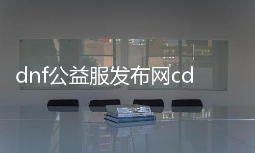 dnf公益服发布网cdk贴吧,最新dnf公益服发布网cdk分享