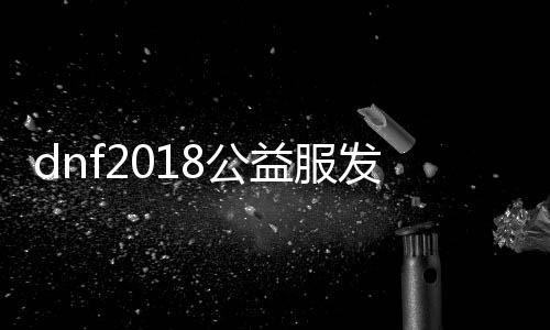 dnf2018公益服发布网仿国服（dnf公益服发布网吧）